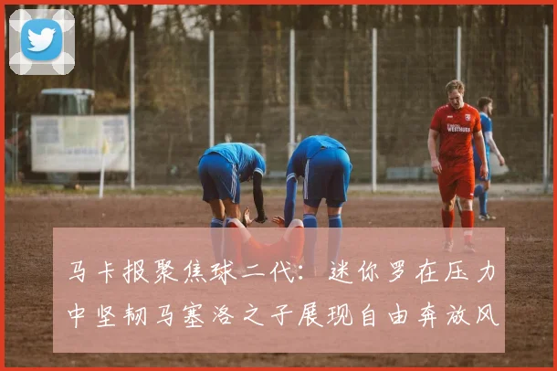 马卡报聚焦球二代：迷你罗在压力中坚韧马塞洛之子展现自由奔放风采