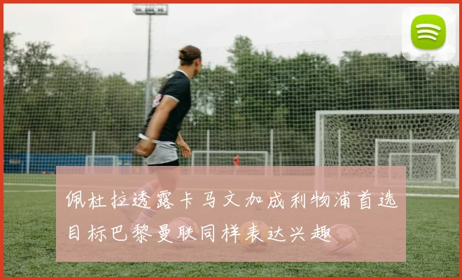 佩杜拉透露卡马文加成利物浦首选目标巴黎曼联同样表达兴趣