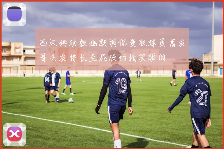 西汉姆助教幽默调侃曼联球员蓄发哥头发将长至屁股的搞笑瞬间