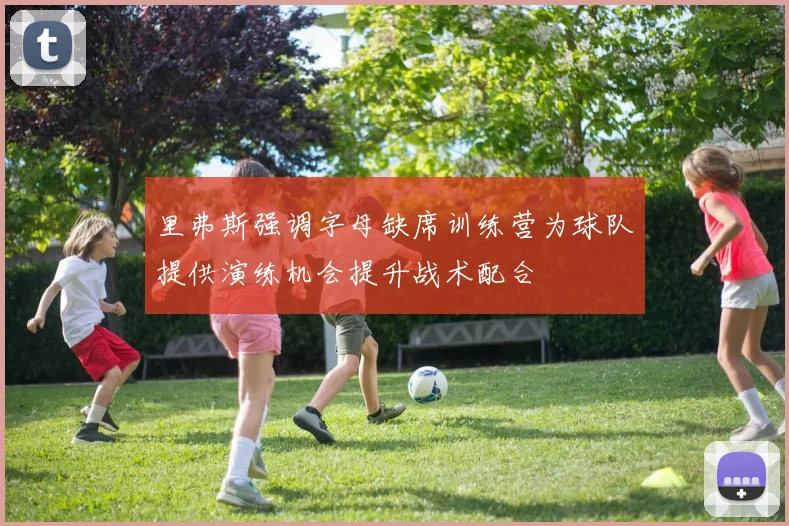 里弗斯强调字母缺席训练营为球队提供演练机会提升战术配合