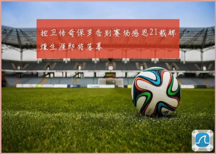 控卫传奇保罗告别赛场感恩21载辉煌生涯即将落幕