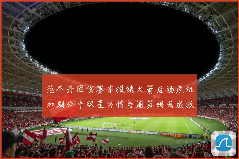 范乔丹因伤赛季报销火箭后场危机加剧公牛双星怀特与道苏姆或成救援希望