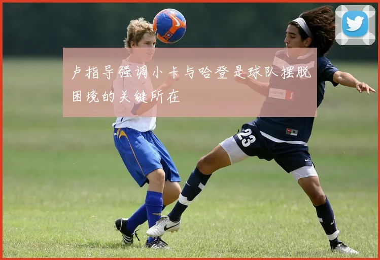 卢指导强调小卡与哈登是球队摆脱困境的关键所在