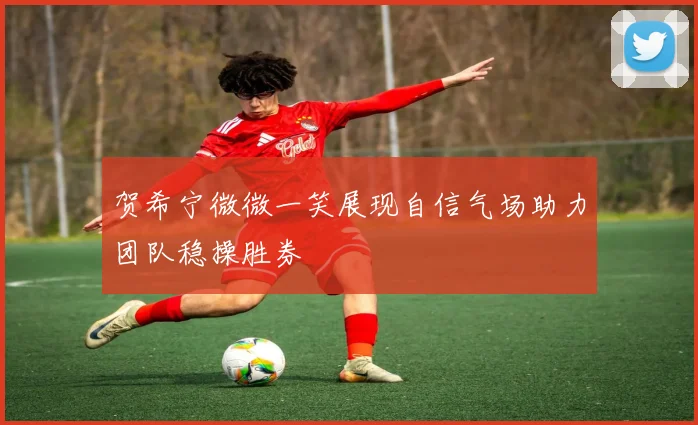 贺希宁微微一笑展现自信气场助力团队稳操胜券