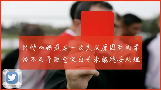 怀特回顾最后一攻失误原因时间掌控不足导致仓促出手未能稳妥处理