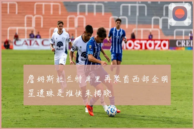 詹姆斯杜兰特库里再聚首西部全明星遗珠是谁快来揭晓