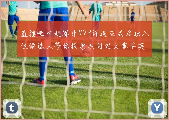 直播吧中超赛季MVP评选正式启动八位候选人等你投票共同定义赛季英雄