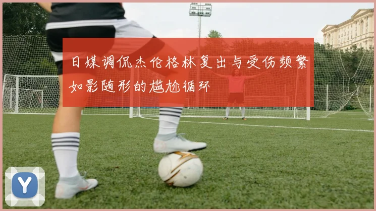 日媒调侃杰伦格林复出与受伤频繁如影随形的尴尬循环
