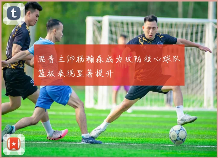 混音主帅杨瀚森成为攻防核心球队篮板表现显著提升