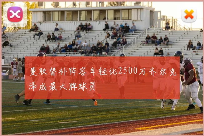 曼联替补阵容年轻化2500万齐尔克泽成最大牌球员