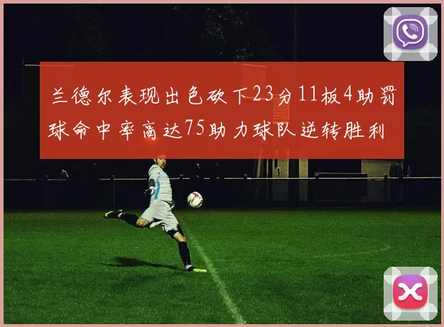 兰德尔表现出色砍下23分11板4助罚球命中率高达75助力球队逆转胜利