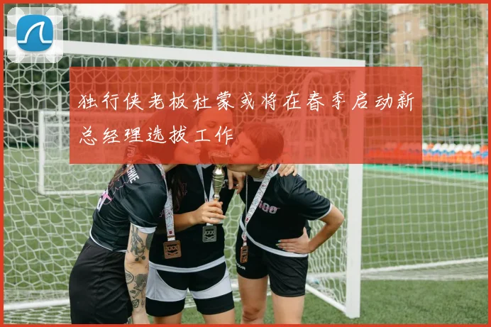 独行侠老板杜蒙或将在春季启动新总经理选拔工作