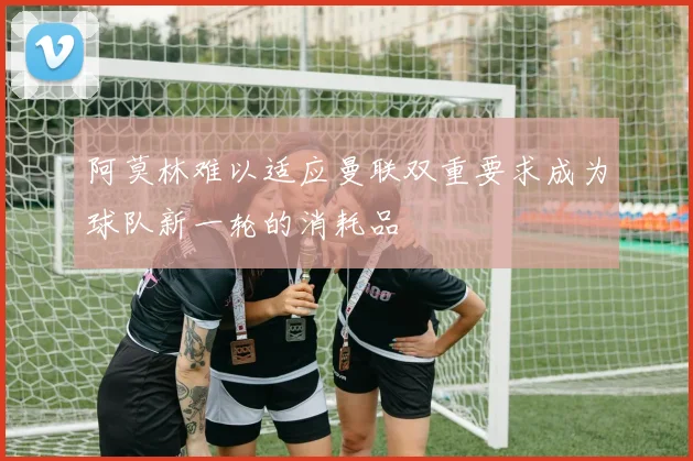 阿莫林难以适应曼联双重要求成为球队新一轮的消耗品