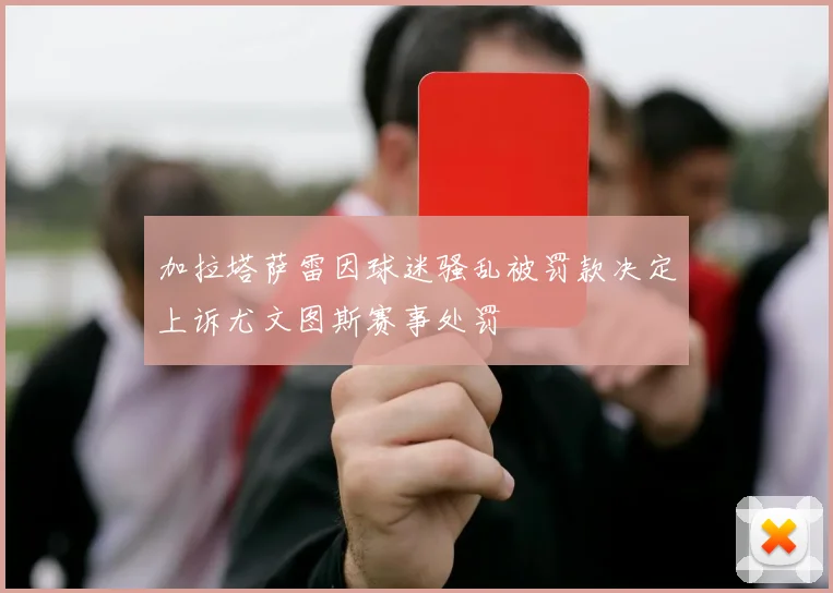加拉塔萨雷因球迷骚乱被罚款决定上诉尤文图斯赛事处罚