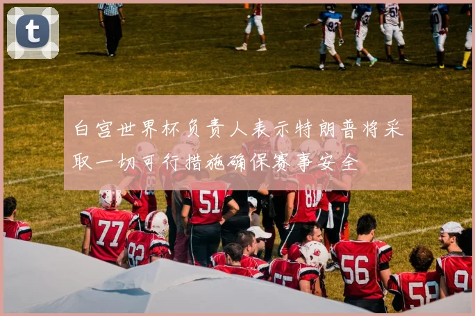 白宫世界杯负责人表示特朗普将采取一切可行措施确保赛事安全