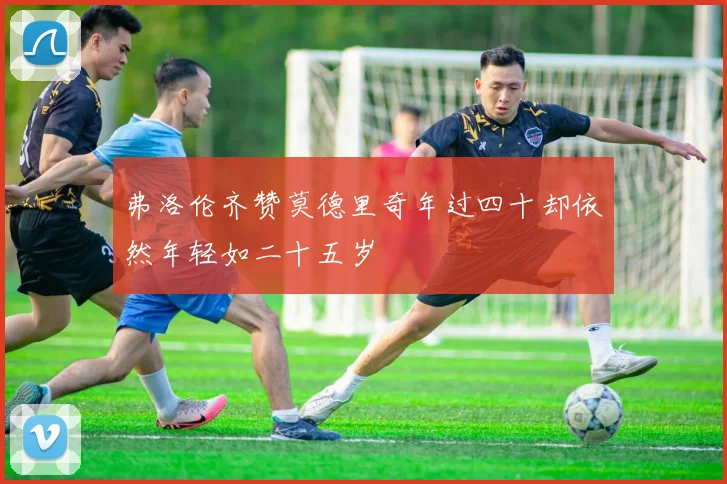 弗洛伦齐赞莫德里奇年过四十却依然年轻如二十五岁