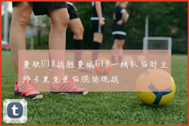 曼联U18战胜曼城U18一线队临时主帅卡里克亲临现场观战
