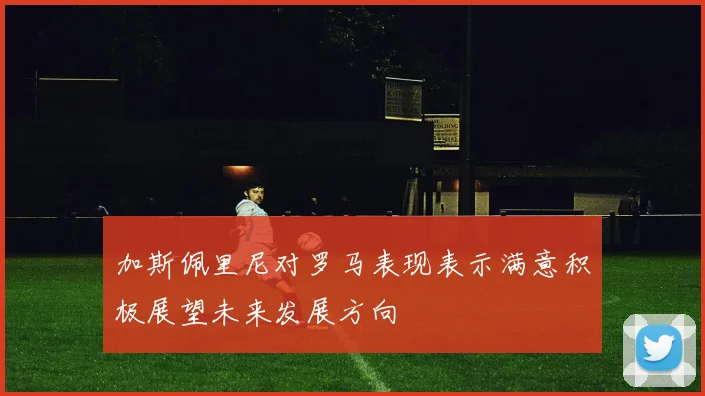 加斯佩里尼对罗马表现表示满意积极展望未来发展方向