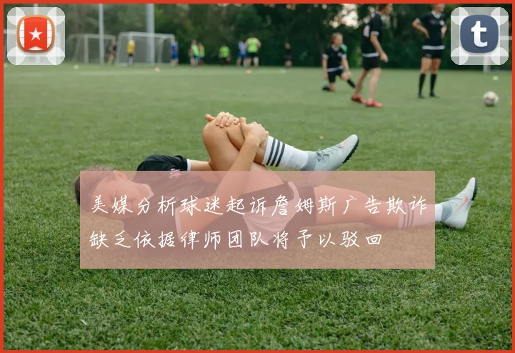 美媒分析球迷起诉詹姆斯广告欺诈缺乏依据律师团队将予以驳回