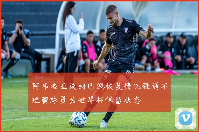 阿韦洛亚谈姆巴佩恢复情况强调不理解球员为世界杯保留状态