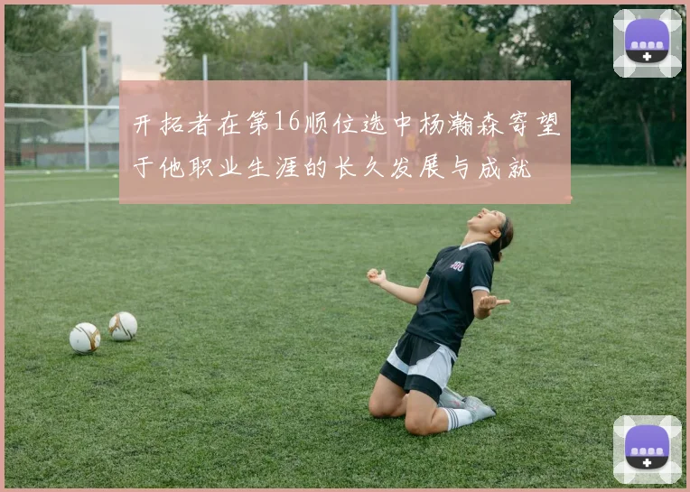 开拓者在第16顺位选中杨瀚森寄望于他职业生涯的长久发展与成就