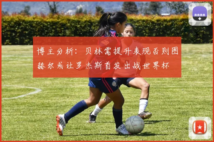 博主分析：贝林需提升表现否则图赫尔或让罗杰斯首发出战世界杯