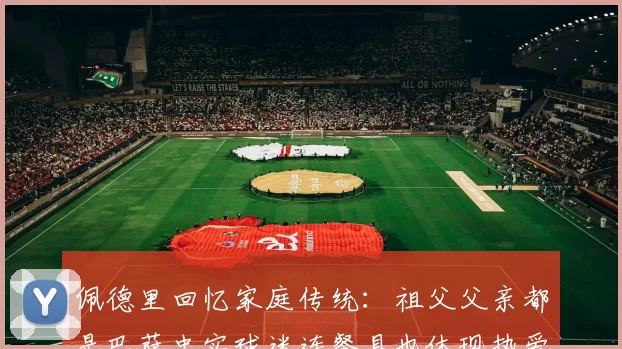 佩德里回忆家庭传统：祖父父亲都是巴萨忠实球迷连餐具也体现热爱