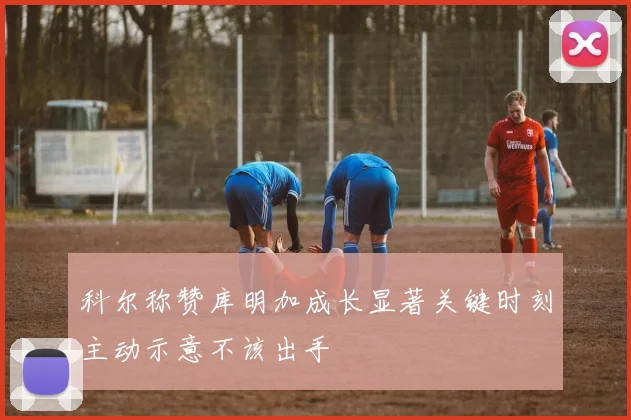 科尔称赞库明加成长显著关键时刻主动示意不该出手