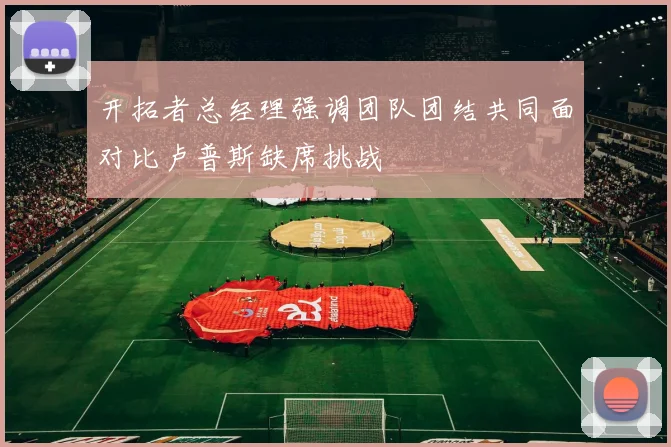 开拓者总经理强调团队团结共同面对比卢普斯缺席挑战